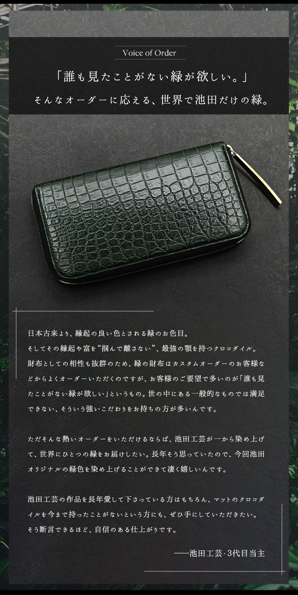 ＜Voice of Order＞「誰も見たことがない緑が欲しい。」そんなオーダーに応える、 世界で池田だけの緑。日本古来より、縁起の良い色とされる緑のお色目。そしてその縁起や富を “掴んで離さない”、 最強の顎を持つクロコダイル。 財布としての相性も抜群のため、緑の財布はカスタムオーダーのお客様な どからよくオーダーいただくのですが、 お客様のご要望で多いのが「誰も見 たことがない緑が欲しい」というもの。世の中にある一般的なものでは満足 できない、そういう強いこだわりをお持ちの方が多いんです。ただそんな熱いオーダーをいただけるならば、 池田工芸が一から染め上げ て、世界にひとつの緑をお届けしたい。 長年そう思っていたので、今回池田 オリジナルの緑色を染め上げることができて凄く嬉しいんです。池田工芸の作品を長年愛して下さっている方はもちろん、マットのクロコダ イルを今まで持ったことがないという方にも、ぜひ手にしていただきたい。 そう断言できるほど、自信のある仕上がりです。（池田工芸・3代目当主より）